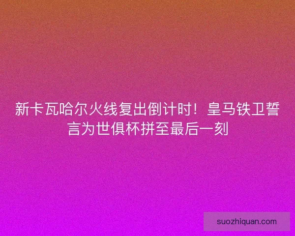新卡瓦哈尔火线复出倒计时！皇马铁卫誓言为世俱杯拼至最后一刻