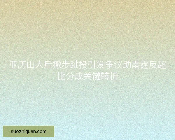亚历山大后撤步跳投引发争议助雷霆反超比分成关键转折