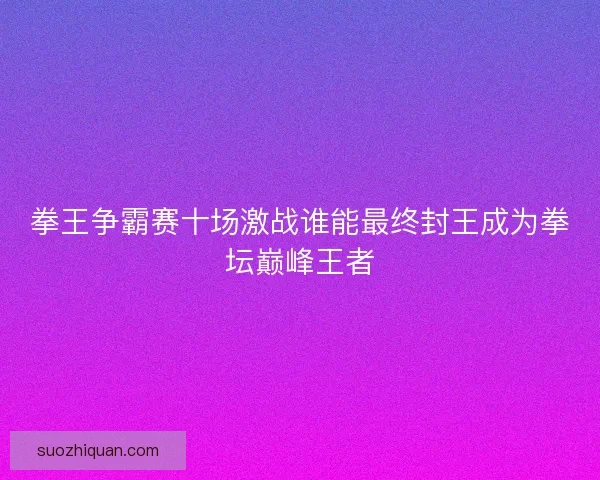 拳王争霸赛十场激战谁能最终封王成为拳坛巅峰王者