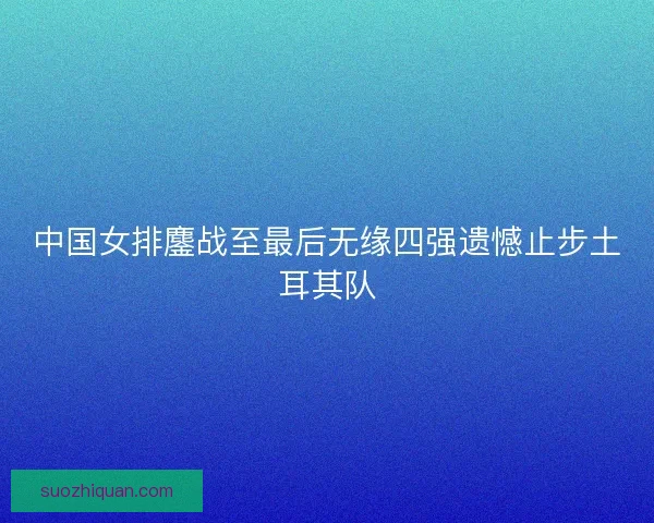 中国女排鏖战至最后无缘四强遗憾止步土耳其队