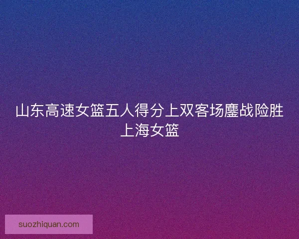 山东高速女篮五人得分上双客场鏖战险胜上海女篮
